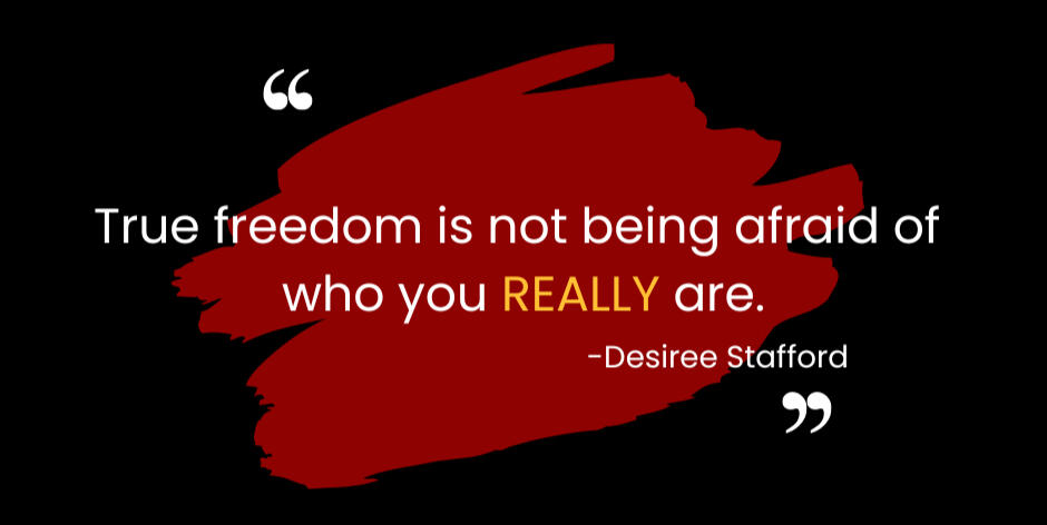 I believe true freedom is not being afraid of who you REALLY are.